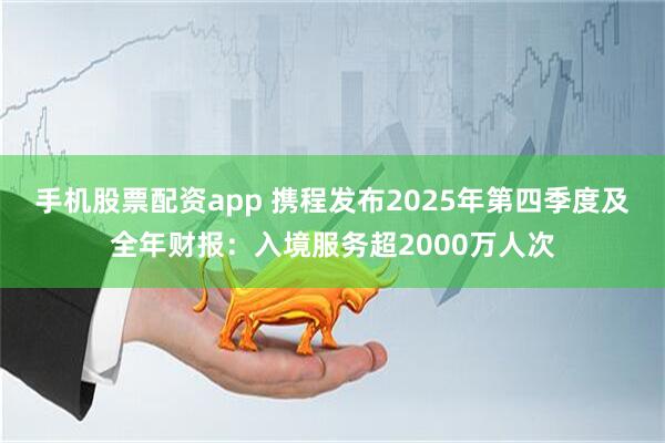 手机股票配资app 携程发布2025年第四季度及全年财报：入境服务超2000万人次