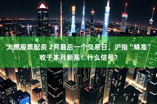 太原股票配资 2月最后一个交易日，沪指“精准”收于本月新高！什么信号？