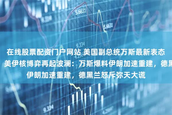 在线股票配资门户网站 美国副总统万斯最新表态，总台记者获悉，美伊核博弈再起波澜：万斯爆料伊朗加速重建，德黑兰怒斥弥天大谎