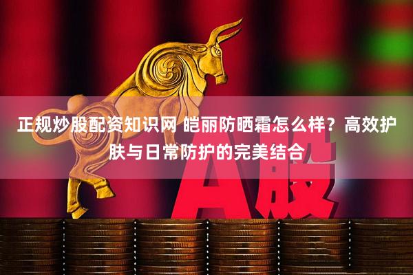正规炒股配资知识网 皑丽防晒霜怎么样？高效护肤与日常防护的完美结合