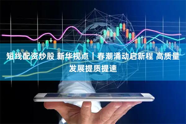 短线配资炒股 新华视点｜春潮涌动启新程 高质量发展提质提速