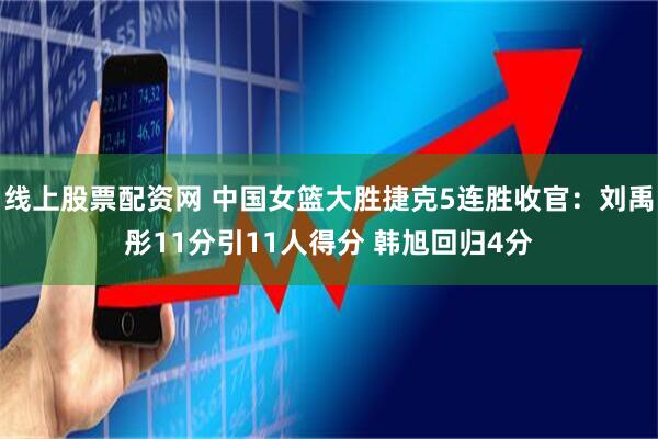 线上股票配资网 中国女篮大胜捷克5连胜收官：刘禹彤11分引11人得分 韩旭回归4分