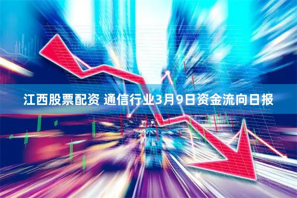 江西股票配资 通信行业3月9日资金流向日报