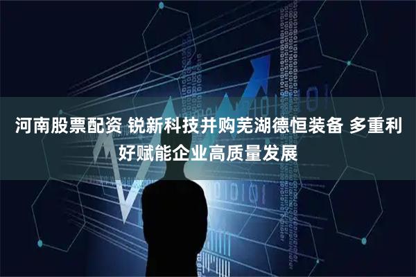 河南股票配资 锐新科技并购芜湖德恒装备 多重利好赋能企业高质量发展
