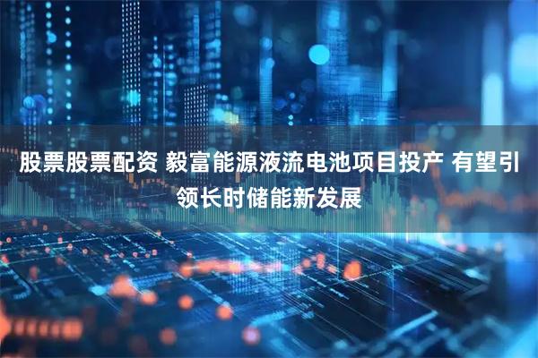 股票股票配资 毅富能源液流电池项目投产 有望引领长时储能新发展