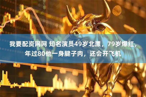 我要配资网网 知名演员49岁北漂，79岁爆红，年过80他一身腱子肉，还会开飞机