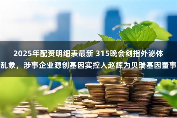 2025年配资明细表最新 315晚会剑指外泌体乱象，涉事企业源创基因实控人赵辉为贝瑞基因董事