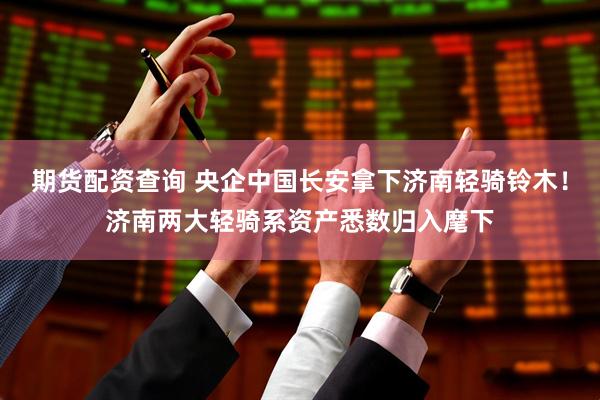 期货配资查询 央企中国长安拿下济南轻骑铃木！济南两大轻骑系资产悉数归入麾下