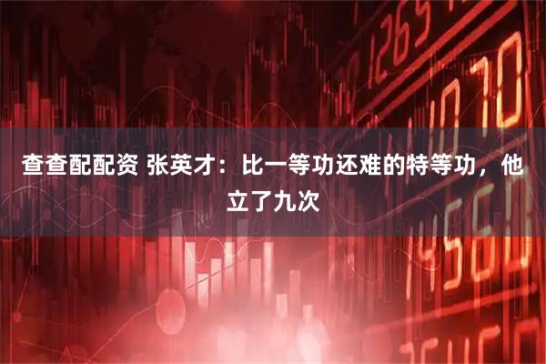 查查配配资 张英才：比一等功还难的特等功，他立了九次