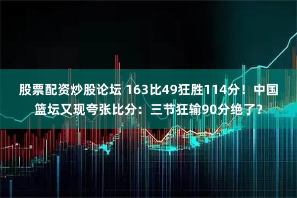股票配资炒股论坛 163比49狂胜114分！中国篮坛又现夸张比分：三节狂输90分绝了？