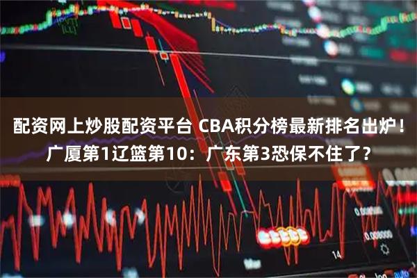 配资网上炒股配资平台 CBA积分榜最新排名出炉！广厦第1辽篮第10：广东第3恐保不住了？