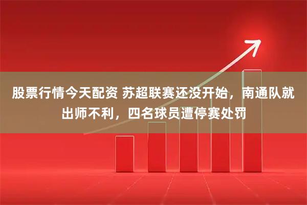 股票行情今天配资 苏超联赛还没开始，南通队就出师不利，四名球员遭停赛处罚