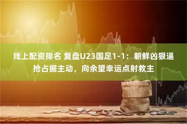 线上配资排名 复盘U23国足1-1：朝鲜凶狠逼抢占据主动，向余望幸运点射救主