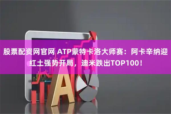 股票配资网官网 ATP蒙特卡洛大师赛：阿卡辛纳迎红土强势开局，迪米跌出TOP100！