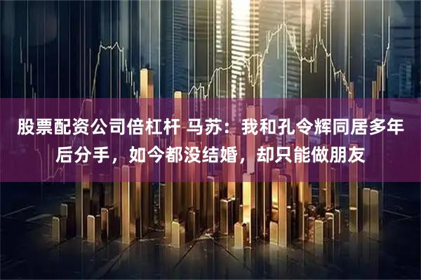 股票配资公司倍杠杆 马苏：我和孔令辉同居多年后分手，如今都没结婚，却只能做朋友