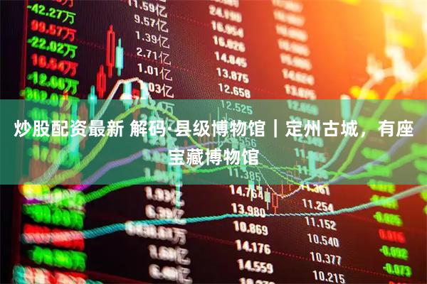 炒股配资最新 解码·县级博物馆|定州古城,有座宝藏博物馆