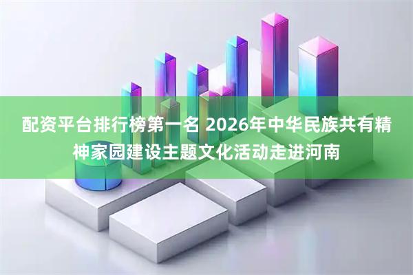 配资平台排行榜第一名 2026年中华民族共有精神家园建设主题文化活动走进河南