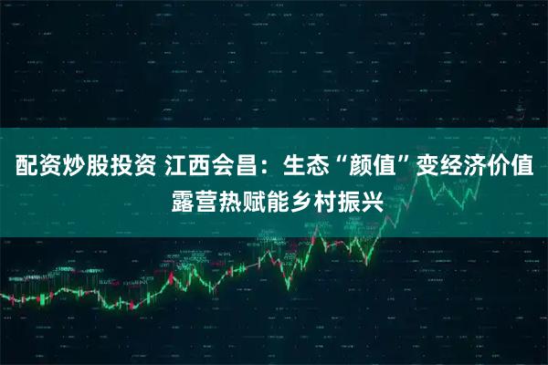 配资炒股投资 江西会昌：生态“颜值”变经济价值 露营热赋能乡村振兴