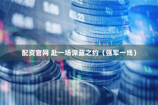 配资官网 赴一场深蓝之约（强军一线）