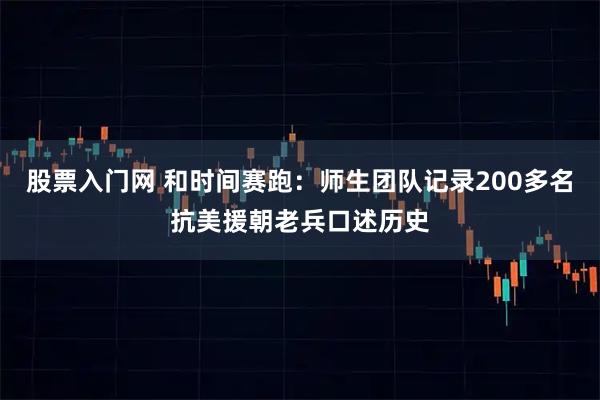 股票入门网 和时间赛跑：师生团队记录200多名抗美援朝老兵口述历史