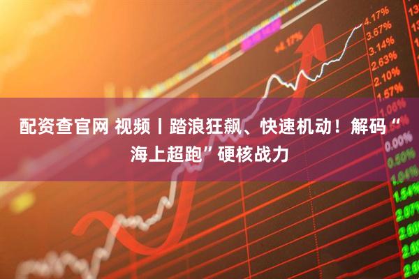 配资查官网 视频丨踏浪狂飙、快速机动！解码“海上超跑”硬核战力