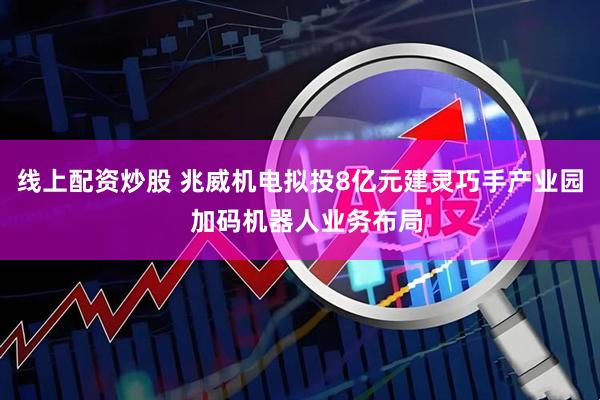 线上配资炒股 兆威机电拟投8亿元建灵巧手产业园  加码机器人业务布局