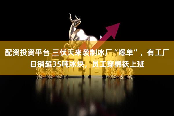 配资投资平台 三伏天来袭制冰厂“爆单”,有工厂日销超35吨冰块,员工穿棉袄上班