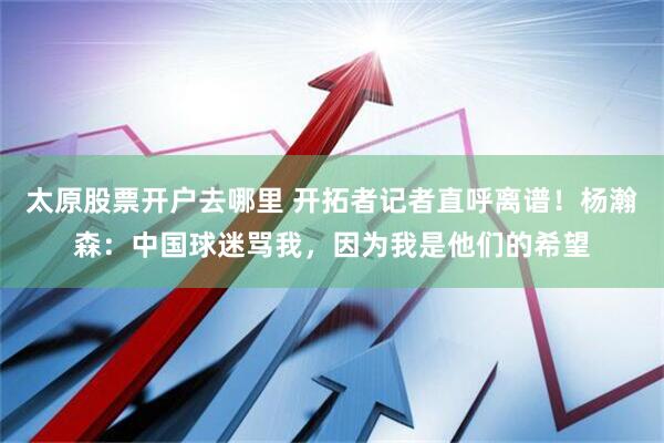 太原股票开户去哪里 开拓者记者直呼离谱！杨瀚森：中国球迷骂我，因为我是他们的希望