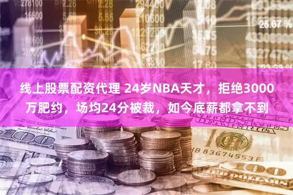 线上股票配资代理 24岁NBA天才，拒绝3000万肥约，场均24分被裁，如今底薪都拿不到