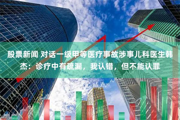 股票新闻 对话一级甲等医疗事故涉事儿科医生韩杰：诊疗中有疏漏，我认错，但不能认罪